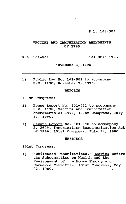 handle is hein.leghis/vccimam0001 and id is 1 raw text is: P.L. 101-502

VACCINE AND IMMUNIZATION AMENDMENTS
OF 1990
P.L. 101-502                 104 Stat 1285
November 3, 1990
1)   Public Law No. 101-502 to accompany
H.R. 4238, November 3, 1990.
REPORTS
101st Congress:
2)   House Report No. 101-611 to accompany
H.R. 4238, Vaccine and Immunization
Amendments of 1990, 101st Congress, July
23, 1990.
3)   Senate Report No. 101-390 to accompany
S. 2629, Immunization Reauthorization Act
of 1990, 101st Congress, July 24, 1990.
HEARINGS
101st Congress:
4)   Childhood Immunizations, Hearing before
the Subcommittee on Health and the
Environment of the House Energy and
Commerce Committee, 101st Congress, May
22, 1989.


