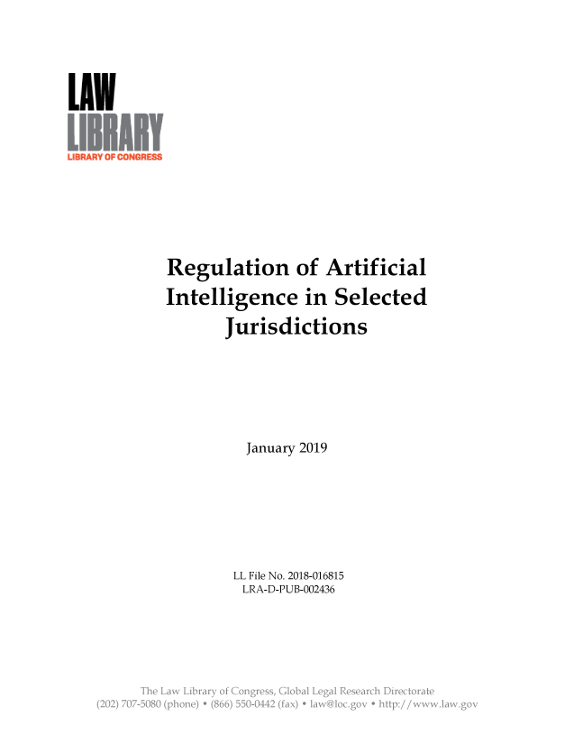handle is hein.llcr/locaebo0001 and id is 1 raw text is: LUN
Regulation of Artificial
Intelligence in Selected
Jurisdictions
January 2019
LL File No. 2018-016815
LRA-D-PUB-002436
The Law  Lirr   K24Cogress Glba  Lega  'Cl ac  ietr
(20) 77-580 phoe)  (86) 50-442(fa)  -a'-.gv  h p:/ w ia gv


