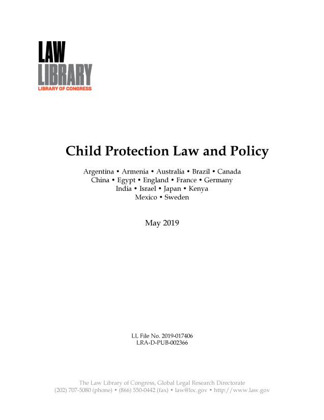 handle is hein.llcr/locaecb0001 and id is 1 raw text is: LUN
Child Protection Law and Policy
Argentina - Armenia - Australia - Brazil - Canada
China - Egypt - England - France e Germany
India - Israel - Japan - Kenya
Mexico - Sweden
May 2019
LL File No. 2019-017406
LRA-D-PUB-002366
The Law Li....y.......g......G........g....................t
-22 7    '48 poe  86 5-42(ax  a~o~o      tp   w~a~o


