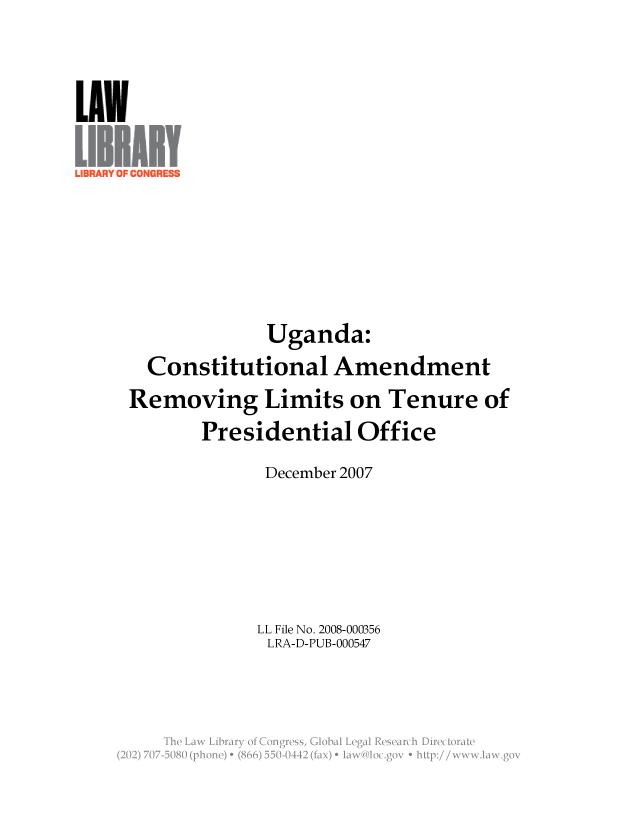 handle is hein.llcr/locaeya0001 and id is 1 raw text is: Uganda:
Constitutional Amendment
Removing Limits on Tenure of
Presidential Office
December 2007
LL File No. 2008-000356
LRA-D-PUB-000547
Th  L w  ibar  o  CnresGoalLealRserc  iirctraV


