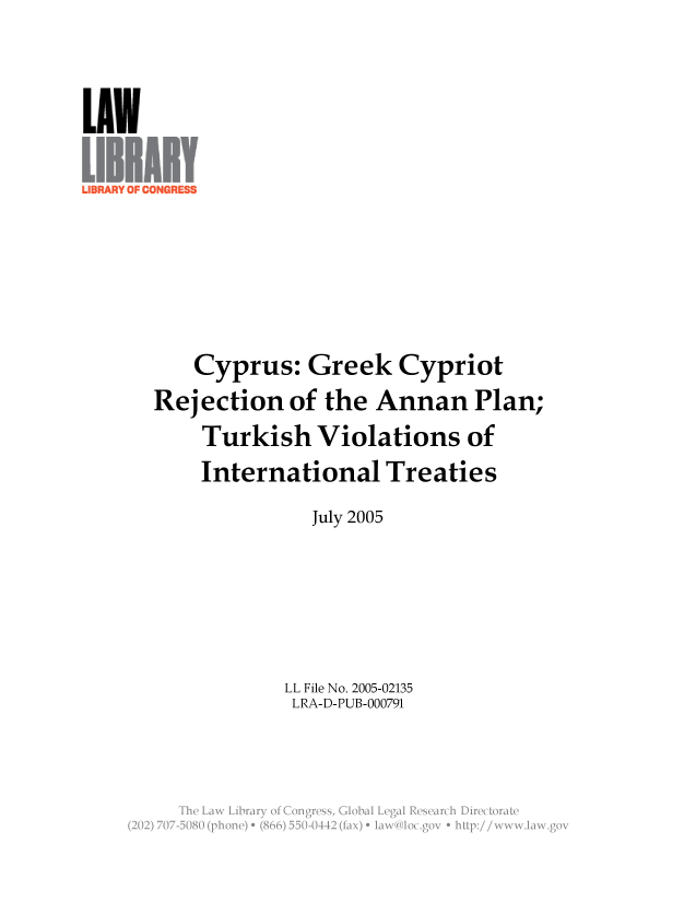 handle is hein.llcr/locaffg0001 and id is 1 raw text is: Cyprus: Greek Cypriot
Rejection of the Annan Plan;
Turkish Violations of
International Treaties
July 2005
LL File No. 2005-02135
LRA-D-PUB-000791
Th  L w  ibar  o  CnresGoalLealRserc  iirctraV


