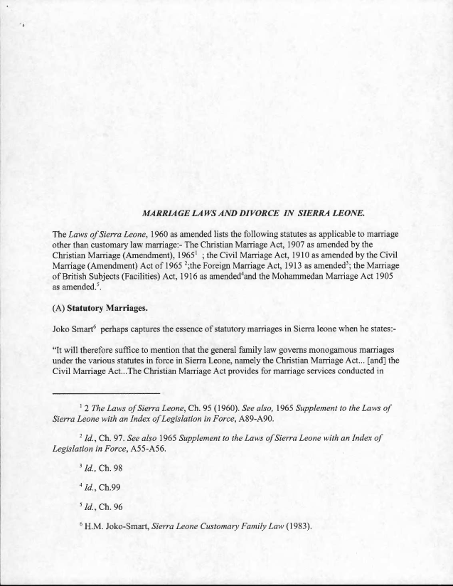 handle is hein.llcr/locafmf0001 and id is 1 raw text is: MA RRLAGE LAWS AND DIVORCE IN SIERRA LEONE.

The Laws ofSierra Leone, 1960 as amended lists the thilowing statutes as applicable to marriage
other than customary law marriage-: The Christian Marriage Act, 1907 as amended by the
Christian Marriage (Amendment), 19651 ; the Civil Marriage Act, 1910 as amended by the Civil
Marriage (Amendment) Act of 1965 the Foreign Marriage Act, 1913 as amended3; the Marriage
of British Subjects (Facilities) Act, 1916 as amended4and the Mohammedan Marriage Act 1905
as amended
(A) Statutory Marriages.
Joke Smart6 perhaps captures the essence of statutory marriages in Sierra leone when he states:-
It will therefore suffice to mention that the general family law governs monogamous marriages
under the various statutes in force in Sierra Leone, namely the Christian Marriage Act... [and] the
Civil Marriage Act,...The Christian Marriage Act provides for marriage services conducted in
2 The Laws c/ sierra Leone, Ch. 95 ( 1960). See also, 1 965 Supplement to the Laws of
Sierra Leone with an Index of Legislation in Force, A89-A90.
d., Ch. 97. See also 1965 Supplement to the Laws of Sierra Leone with an Index of
Legislation in Force, A55-A56.
id., Ch. 98
ld-, Ch.99
 Id. Ch. 96

1-EM. Joke-Smart, Sierra Leone Customary Familv Law ( 1983).


