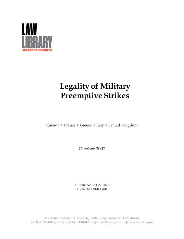 handle is hein.llcr/locafnx0001 and id is 1 raw text is: Legality of Military
Preemptive Strikes
Canada - France - Greece - Italy - United Kingdom
October 2002
LL File No. 2002-13872
LRA-D-PUB-000448
he Law Lra o: Congre. s,  a  e   Ra
(2 j 70-2B8  (poe  86  5-M  fx  aw lcgveh~~:/ w~a~o


