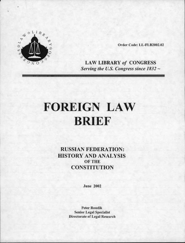 handle is hein.llcr/locafpb0001 and id is 1 raw text is: Order Code: LL-FLB20J12.J2
SLAW LIBRARY of CONRESS
Serving the U.S. Congress since 1832
FOREIGN LAW
BRIEF
RUSSIAN FEDERATION:
HISTO   Y AND ANALYSIS
OF THE
CONSTITUTI ON
June 2002
Peter Roudik
Senior Legal Specialist
Directorate of Legal Research


