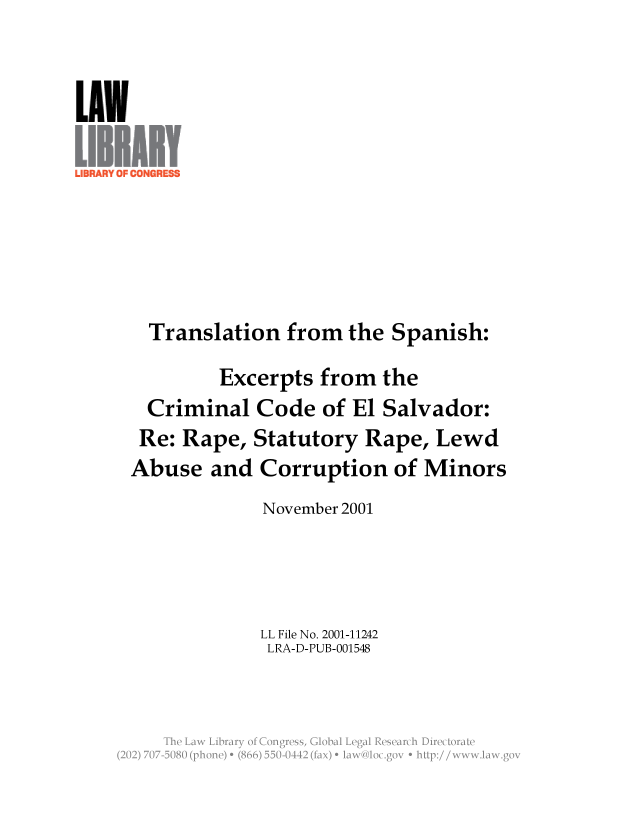 handle is hein.llcr/locafqo0001 and id is 1 raw text is: Translation from the Spanish:
Excerpts from the
Criminal Code of El Salvador:
Re: Rape, Statutory Rape, Lewd
Abuse and Corruption of Minors
November 2001
LL File No. 2001-11242
LRA-D-PUB-001548
Th  L w  ibar  o  CnresGoalLealRserc  iirctraV


