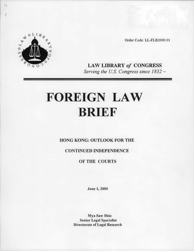 handle is hein.llcr/locaftb0001 and id is 1 raw text is: 7 Order Code: LL-FLB2QQ0.O1
o e LAW LIBRARY olf CONGRESS
Serving the U S Congress since 1832~
FOREIGN LAW
BRIEF
HONG KONG: OUTLOOK FOR THE
CONTINUED INDEPENDENCE
OF TH E COURTS
June 1. 200
Mva Saw Shin
Senior Legal Specilist
D)irectorate of Legal Research


