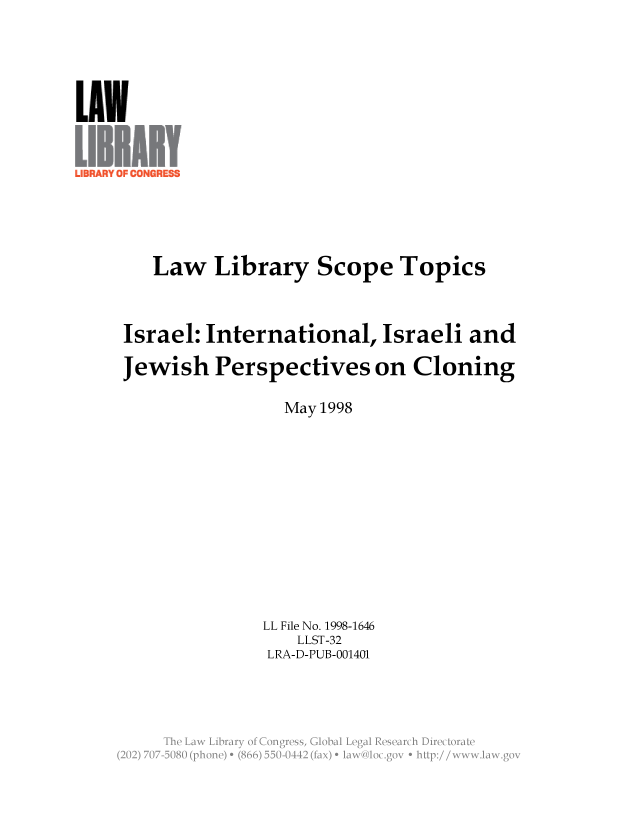 handle is hein.llcr/locafzr0001 and id is 1 raw text is: Law Library Scope Topics
Israel: International, Israeli and
Jewish Perspectives on Cloning
May 1998
LL File No. 1998-1646
LLST-32
LRA-D-PUB-001401
The Lw Libary  . Kugrss Glbiiea  eeahiietr
(20)77  08  (hoe)e (6655-011(i x)  Ka- lc~  +  ''p://w  ww , N>.go



