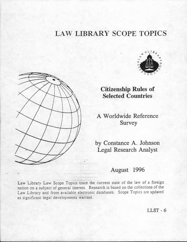 handle is hein.llcr/locaggv0001 and id is 1 raw text is: 1 °  /

Citizenship Rules of
Selected Countries
A Woridwide Reference
Survey
by Constance A. Johnson
Legal Research Analyst

August 1996
Law Library Law Scope 'Topics trae the current stte of the la of a foreign
nation on a subject of general interest. Research is based on the collections of the
Law Library and from available eleotronic databases. Scope Topics are updated
as significant legal developments warrant.

LLST -- 6


