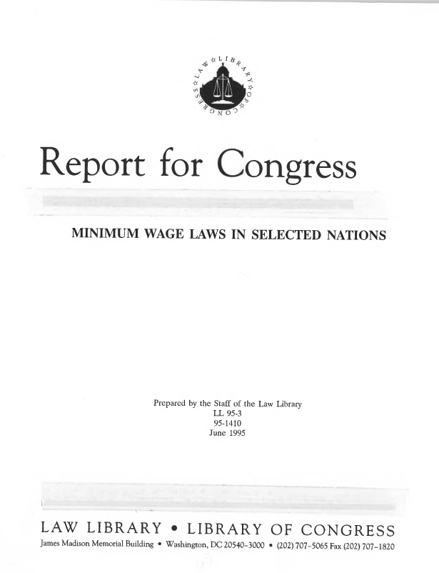 handle is hein.llcr/locaghc0001 and id is 1 raw text is: MINIMUM WAGE LAWS IN SELECTED NATIONS
Prepared by the Staff of the Law Library
LL 95-3
95-1410
June 1995
LAW LIBRARY                  LIBRARY OF CONGRESS
James Madison Memorial Building  Washington, DC 20540-3000 e (202) 707-5065 Fax (202) 707-1820


