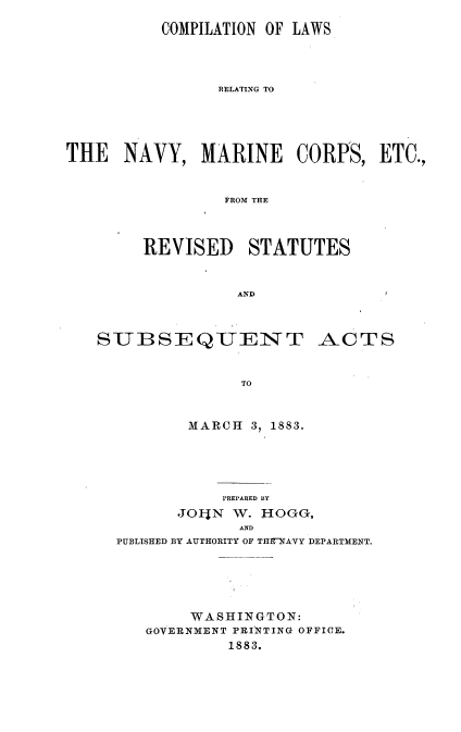 handle is hein.milandgov/cprssact0001 and id is 1 raw text is: COMPILATION OF LAWS
RELATING TO
THE NAVY, MARINE CORPS, ETC.,
FROM THE

REVISED STATUTES
AND

SUBSEQUENT

TO
MARCH 3, 1883.

PREPARED BY
JOljN W. HOGG,
AND
PUBLISHED BY AUTHORITY OF THE~NAVY DEPARTMENT.

WASHINGTON:
GOVERNMENT PRINTING OFFICE.
1883.

ACTS


