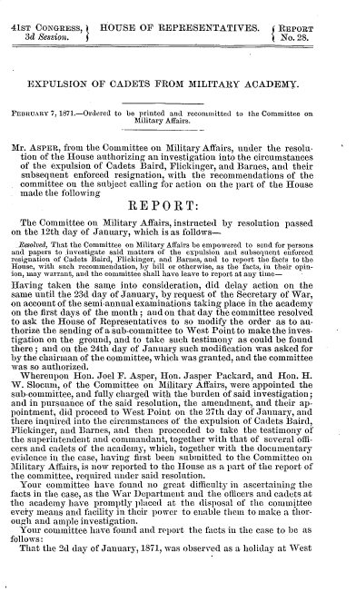 handle is hein.milandgov/explsma0001 and id is 1 raw text is: 

41sT  CONGRESS,     HOUSE OF REPRESENTATIVES.              REPORT
   3d Session.                                              No. 28.




   EXPULSION OF CADETS FROM MILITARY ACADEMY.


FEBRUARY 7, 1871.-Ordered to be printed and recommitted to the Committee on
                           Military Affairs.


Mr. ASPER,  from the Committee on Military Affairs, under the resolu-
  tion of the House authorizing an investigation into the circumstances
  of the expulsion of Cadets Baird, Flickinger, and Barnes, and their
  subsequent  enforced resignation, with the recommendations of the
  committee on  the subject calling for action on the part of the House
  made  the following
                          REPORT:
  The Committee  on Military Affairs, instructed by resolution passed
on the 12th day of January, which is as follows-
  Resolved, That the Committee on Military Affairs be empowered to send for persons
and papers to investigate said matters of the expulsion and subsequent enforced
resignation of Cadets Baird, Flickinger, and Barnes, and to report the facts to the
House, with such recommendation, by bill or otherwise, as the facts, in their opin-
ion, may warrant, and the committee shall have leave to report at any time-
Having  taken  the saige into consideration, did delay action on the
same  until the 23d day of January, by request of the Secretary of War,
on account of the semi-annual examinations taking place in the academy
on the first days of the month ; and on that day the committee resolved
to ask the House of Representatives to so modify the order as to au-
thorize the sending of a sub-committee to West Point to make the inves-
tigation on the ground, and to take such testimony as could be found
there; and on the 24th day of January such modification was asked for
by the chairman of the committee, which was granted, and the committee
was  so authorized.
  Whereupon   Hon. Joel F. Asper, Hon. Jasper Packard, and Hon. H.
W.  Slocum, of the Committee on  Military Affairs, were appointed the
sub-committee, and fully charged with the burden of said investigation;
and in pursuance of the said resolution, the amendment, and their ap-
pointment, did proceed to West Point on the 27th day of January, and
there inquired into the circumstances of the expulsion of Cadets Baird,
Flickinger, and Barnes, and then proceeded to take the testimony of
the superintendent and commandant, together with that of several offi-
cers and cadets of the academy, which, together with the documentary
evidence in the case, having first been submitted to the Committee on
Military Affairs, is now reported to the House as a part of the report of
the committee, required under said resolution.
  Your  committee  have found no  great difficulty in ascertaining the
facts in the case, as the War Department and the officers and cadets at
the academy  have promptly  placed at the disposal of the committee
eveiry means and facility in their power to enable them to make a thor-
ough  and ample investigation.
  Your  committee have found and report the facts in the case to be as
follows:
  That the 2d day of January, 1871, was observed as a holiday at West


