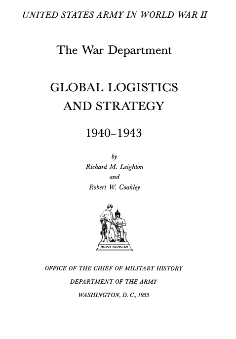 handle is hein.milandgov/gllcsadsy0001 and id is 1 raw text is: UNITED STATES ARMY IN WORLD WAR II
The War Department
GLOBAL LOGISTICS
AND STRATEGY
1940-1943
by
Richard M. Leighton
and
Robert W Coakley
SMIUTAFU' INSTRKAO
OFFICE OF THE CHIEF OF MILITARY HISTORY
DEPARTMENT OF THE ARMY

WASHINGTON, D. C., 1955


