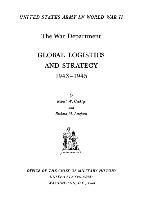 handle is hein.milandgov/gllcsadsy0002 and id is 1 raw text is: UNITED STATES ARMY IN WORLD WAR II

The War Department
GLOBAL LOGISTICS
AND STRATEGY
1943-1945
by
Robert W. Coakley
and

Richard M. Leighton
OFFICE OF THE CHIEF OF MILITARY HISTORY
UNITED STATES ARMY

WASHINGTON, D.C., 1968


