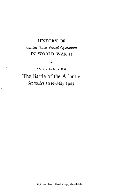 handle is hein.milandgov/hnoww0001 and id is 1 raw text is: 








        HISTORY OF
  United States Naval Operations
    IN  WORLD WAR II

              *
       V O L U M E O N E

The   Battle of the Atlantic
   September 1939-May 1943


Digitized from Best Copy Available


