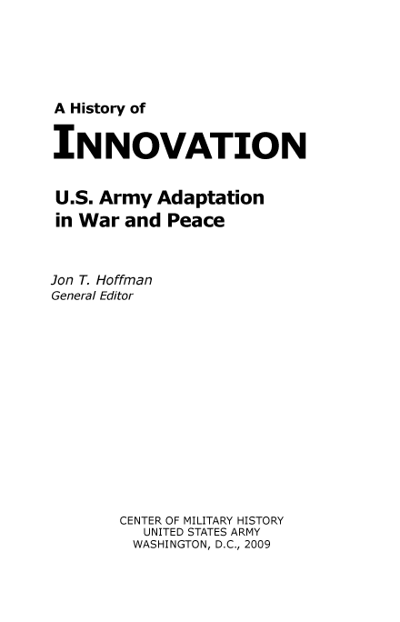 handle is hein.milandgov/hyoivn0001 and id is 1 raw text is: A History of
INNOVATION
U.S. Army Adaptation
in War and Peace
Jon T. Hoffman
General Editor
CENTER OF MILITARY HISTORY
UNITED STATES ARMY
WASHINGTON, D.C., 2009


