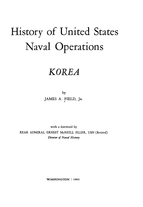 handle is hein.milandgov/hyoudssnl0001 and id is 1 raw text is: History of United States
Naval Operations
KOREA
by
JAMES A. FIELD, JR.

with a foreword by
REAR ADMIRAL ERNEST McNEILL ELLER, USN (Retired)
Director of Naval History

WASHINGTON : 1962



