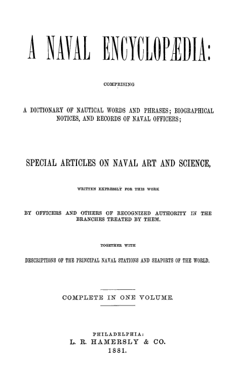 handle is hein.milandgov/nvlenc0001 and id is 1 raw text is: 







A NAVAL EUYULOPIDIA:



                     COMPRISING



A DICTIONARY OF NAUTICAL WORDS AND PHRASES; BIOGRAPHICAL
         NOTICES, AND RECORDS OF NAVAL OFFICERS;






 SPECIAL  ARTICLES  ON  NAVAL  ART  AND  SCIENCE,



              WRITTEN EXPRESSLY FOR THIS WORK



BY OFFICERS AND OTHERS OF RECOGNIZED AUTHORITY IN THE
              BRANCHES TREATED BY THEM.



                    TOGETHER WITH

 DESCRIPTIONS OF THE PRINCIPAL NAVAL STATIONS AND SEAPORTS OF THE WORLD.





          COMPLETE IN ONE VOLUME.





                  PHILADELPHIA:
            L. R. HAMERSLY & CO.
                      1881.


