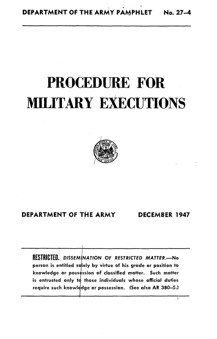 handle is hein.milandgov/procmilx0001 and id is 1 raw text is: DEPARTMENT OF THE ARMY PAMPHLET

PROCEDURE FOR
MILITARY EXECUTIONS

DEPARTMENT OF TIE ARMY

DECEMBER 1947

RESTRICTED. DISSEMINATION OF RESTRICTED MATTER.-No
person is entitled s lely by virtue of his grade or position to
knowledge or poss ssion of classified matter. Such matter
is entrusted only t those individuals whose official duties
require such knowl dge or possession. (See also AR 380-5.)

No. 27-4


