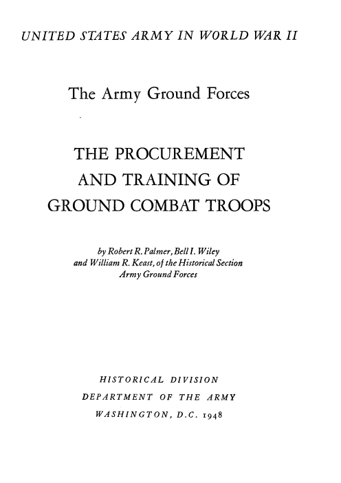 handle is hein.milandgov/ptadtgogd0001 and id is 1 raw text is: UNITED STATES ARMY IN WORLD WAR II

The Army Ground Forces
THE PROCUREMENT
AND TRAINING OF
GROUND COMBAT TROOPS
by Robert R. Palmer, Bell I. Wiley
and William R. Keast, of the Historical Section
Army Ground Forces
HISTORICAL DIVISION
DEPARTMENT OF THE ARMY

WASHINGTON, D.C. 1948



