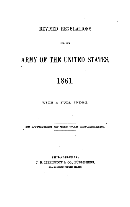 handle is hein.milandgov/rvrgamy0001 and id is 1 raw text is: REVISED REGULATIONS
FOR THU
ARMY OF THE UNITED STATES,

1861,
WITH A FULL INDEX.
PHILADELPHIA:
J. B. LIPPINCOTT & CO., PUBLISHERS,
22 & 24 NORTH FOURTH STREET.


