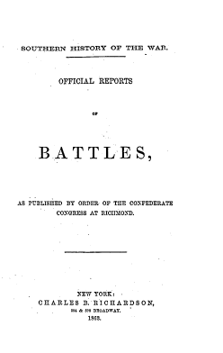 handle is hein.milandgov/shwccr0001 and id is 1 raw text is: SOUTHERN HISTORY OF THE WAR.
OFFICIAL REPORTS
OF
BATTLES,

AS PUBLISHED BY ORDER OF THE CONFEDERATE
CONGRESS AT RICHiOND.
NEW YORK:
CHARLES B. RICHARDSON,
594 & 595 BROADWAY.
1868.


