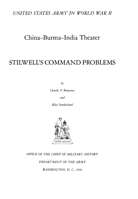 handle is hein.milandgov/swscmdps0001 and id is 1 raw text is: UNITED STATES ARMY IN WORLD WAR II
China-Burma-India Theater
STILWELL'S COMMAND PROBLEMS
by
Charles F. Romanus
and

Riley Sunderland
M' MJTARY INSTRVCTYN
OFFICE OF THE CHIEF OF MILITARY HISTORY
DEPARTMENT OF THE ARMY

WASHINGTON, D. C., 1956


