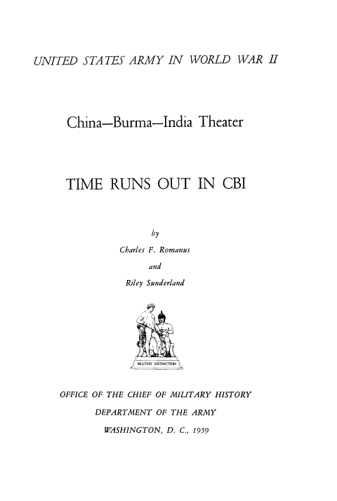 handle is hein.milandgov/tersoic0001 and id is 1 raw text is: UNITED STATES ARMY IN WORLD WAR II
China-Burma-India Theater
TIME RUNS OUT IN CBI
by
Charles F. Romanus
and

Riley Sunderland
MIIJTATY INSTR\7r ON
OFFICE OF THE CHIEF OF MILITARY HISTORY
DEPARTMENT OF THE ARMY

WASHINGTON, D. C., 1959


