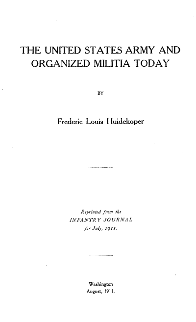 handle is hein.milandgov/usao0001 and id is 1 raw text is: THE UNITED STATES ARMY AND
ORGANIZED MILITIA TODAY
BY
Frederic Louis Huidekoper

Reprinted from the
INFANTRY JOURNAL
for July, 1Q11.
Washington
August, 1911.



