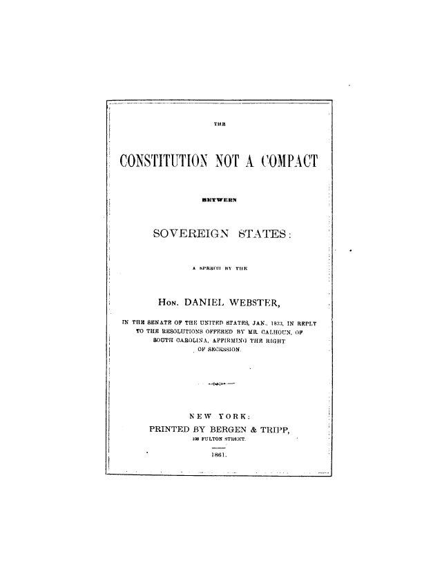 handle is hein.milegres/cstcsvg0001 and id is 1 raw text is: THR
CONSTITUTION NOT A COMPACT
BETWEEN

SOVEREIGN

STATES:

A SPRteOI BY hiE
HON. DANIEL WEBSTER,
IN THE SENATE OF THE UNITED RTATFS, JAN.. 1833, IN REPLY
TO THE RESOLUTIONS OFFERED BY MR. CALHOUN, OP
SOUTH OAROLINA, AFF[RMINO THR RIGHT
OF SECEtSSION.
NEW YORK:
PRINTED BY BERGEN & TRIPP,
108 FULTON STREIPT.

1861.

I


