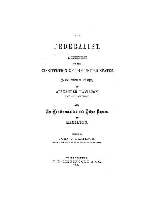 handle is hein.milegres/fedcomcu0001 and id is 1 raw text is: TIIE

FEDERALIST.
A COMMENTARY
ON THE
CONSTITUTION OF THE UNITED STATES.
d, ttdion of6535
BY
ALEXANDER HAMILTON,
JAY AND MADISON.
ALSO
Ie  totitentd.ist  nb  x1er nptrzs,
BY

HAMILTON.
EDITED BY
JOHN C. HAMILTON,
AUTHOR OF THE HISTORY OF THE REPUBLIC OF THE UNITED STATES.

PHIL ADEL PHIA:
J. B. LIPPINCOTT & CO.
1864.


