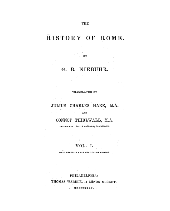 handle is hein.milegres/niebuhr0001 and id is 1 raw text is: THE

HISTORY OF ROME.
BY
G. B. NIEBUHR.

TRANSLATED BY

JULIUS

CHARLES HARE,

M.A.

AND

CONNOP THIRLWALL, M.A.
FELLOWS OF TRINITY COLLEGE, CAMBRIDGE.
VOL. I.
FIRSr AMERICAN FROM THE LONDON EDITION.
PHILADELPHIA:
THOMAS WARDLE, 11 MINOR STREET.
MDCCCXXXV.


