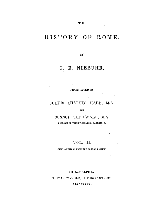 handle is hein.milegres/niebuhr0002 and id is 1 raw text is: THE

HISTORY OF ROME.
BY
G. B. NIEBUHR.

TRANSLATED BY

JULIUS CHARLES HARE,

M.A.

AND
CONNOP THIRLWALL, M.A.
FELLOWS OF TRINITY COLLEGE, CAMBRIDGE.
VOL. II.
FIRST AMERICAN FROM THE LONDON EDITION.

PHILADELPHIA:
THOMAS WARDLE, 11 MINOR STREET.
MDCCCXXXV.


