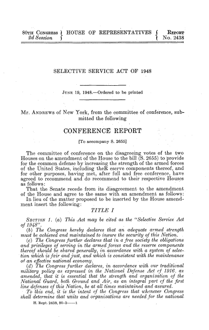 handle is hein.milegres/selaaci0001 and id is 1 raw text is: 80TH CONGRESS      HOUSE     OF   REPRESENTATIVES j             REPORT
2d Session                                                 No. 2438
SELECTIVE SERVICE ACT OF 1948
JUNE 1.9, 1948.-Ordered to be printed
Mr. ANDREWS of New York, from the committee of conference, sub-
mitted the following
CONFERENCE REPORT
[To accompany S. 2655]
The committee of conference on the disagreeing votes of the two
Houses on the amendment of the House to the bill (S. 2655) to provide
for the common defense by increasing the strength of the armed-forces
of the United States, including theR eserve components thereof, and
for other purposes, having met, after full and free conference, have
agreed to recommend and do recommend to their respective Houses
as follows:
That the Senate recede from its disagreement to the amendment
of the House and. agree to the same with an amendment as follows:
In lieu of the matter proposed to be inserted by the House amend-
ment insert the following:
TITLE I
SECTIoN 1. (a) This Act may be cited as the Selective Service Act
of 1948.
(b) The Congress hereby declares that an adequate armed strength
must be achieved and maintained to insure the security of this Nation.
(c) The Congress further declares that in a free society the obligations
and privileges of serving in the armed forces and the reserve components
thereof should be shared generally, in accordance with a system of selec-
tion which is fair and just, and which is consistent with the maintenance
of an effective national economy.
(d) The Congress further declares, in accordance with our traditional
military policy as expressed in the National Defense Act of 1916, as
amended, that it is essential that the strength and organization of the
National Guard, both Ground and Air, as an integral part of the first
line defenses of this Nation, be at all times maintained and assured.
To this end, it is the intent of the Congress that whenever Congress
shall determine that units and organizations are needed for the national
H. Rept. 2438, 80-2-1


