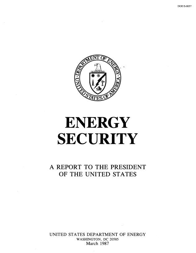 handle is hein.miscreports/engsecrp0001 and id is 1 raw text is: DOE/S-0057


  ENERGY

SECURITY


A REPORT
  OF THE


TO THE PRESIDENT
UNITED STATES


UNITED STATES DEPARTMENT OF ENERGY
       WASHINGTON, DC 20585
         March 1987



