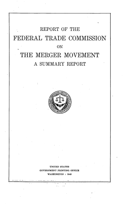 handle is hein.miscreports/rptftrde0001 and id is 1 raw text is: 




REPORT  OF THE


FEDERAL TRADE COMMISSION
                ON

   THE  MERGER MOVEMENT


A SUMMARY   REPORT




















      UNITED STATES
  GOVERNMENT PRINTING OFFICE
     WASHINGTON : 1948


