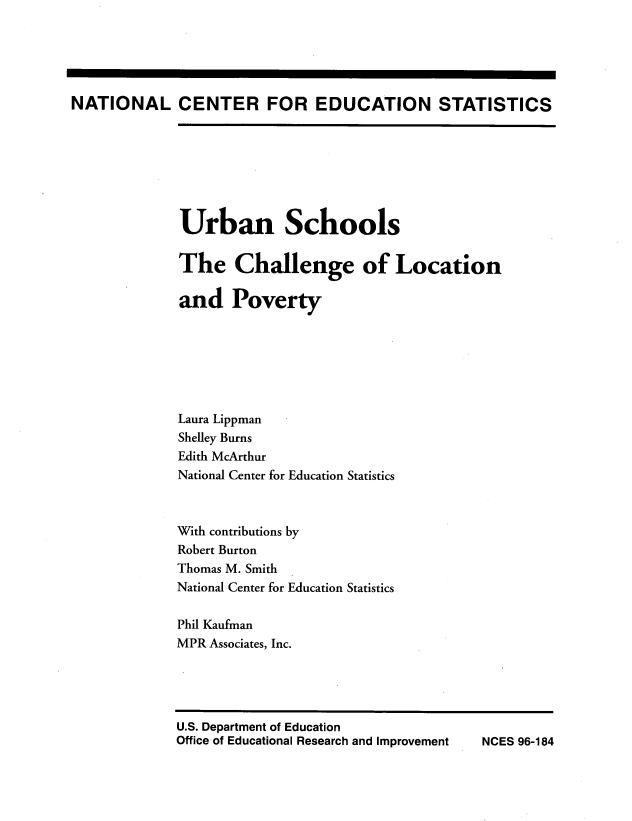handle is hein.miscreports/urbschlc0001 and id is 1 raw text is: 





NATIONAL CENTER FOR EDUCATION STATISTICS


Urban Schools


The Challenge of Location

and Poverty







Laura Lippman
Shelley Burns
Edith McArthur
National Center for Education Statistics


With contributions
Robert Burton
Thomas M. Smith
National Center for


Education Statistics


Phil Kaufman
MPR Associates, Inc.


NCES 96-184


U.S. Department of Education
Office of Educational Research and Improvement


