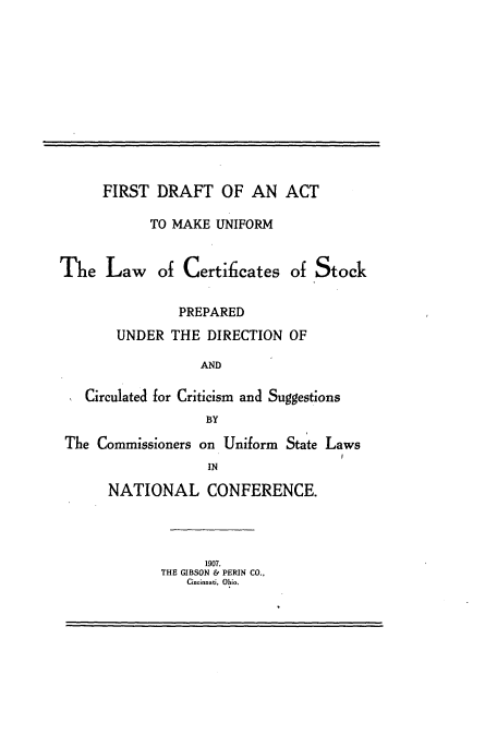 handle is hein.nccusl/ftdtatmkum0001 and id is 1 raw text is: 












      FIRST DRAFT OF AN ACT

            TO MAKE UNIFORM


The Law of Certificates of Stock


               PREPARED
       UNDER THE DIRECTION OF

                  AND

   Circulated for Criticism and Suggestions
                   BY

 The Commissioners on Uniform State Laws
                   IN

      NATIONAL CONFERENCE.


      1907.
THE GIBSON & PERIN CO.,
   Ciaeinati, Ohio.


