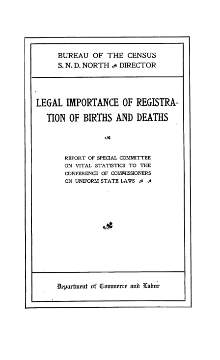 handle is hein.nccusl/leimrbthd0001 and id is 1 raw text is: 






BUREAU OF THE CENSUS
S. N. D. NORTH ,4 DIRECTOR


LEGAL IMPORTANCE OF REGISTRA-

   TION OF BIRTHS AND DEATHS





       REPORT OF SPECIAL COMMITTEE
       ON VITAL STATISTICS TO THE
       CONFERENCE OF COMMISSIONERS
       ON UNIFORM STATE LAWS


:45paimrnt of Tohmprrg aub Rabor


I                                     I


