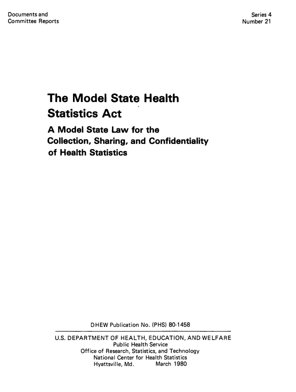 handle is hein.nccusl/mostheal0001 and id is 1 raw text is: Documents and
Committee Reports

Series 4
Number 21

The Model State Health
Statistics Act
A Model State Law for the
Collection, Sharing, and Confidentiality
of Health Statistics
DHEW Publication No. (PHS) 80-1458
U.S. DEPARTMENT OF HEALTH, EDUCATION, AND WELFARE
Public Health Service
Office of Research, Statistics, and Technology
National Center for Health Statistics
Hyattsville, Md.  March 1980


