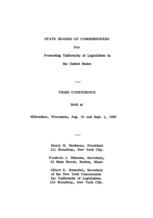 handle is hein.nccusl/nccprhb0003 and id is 1 raw text is: STATE BOARDS OF COMMISSIONERS

For
Promoting Uniformity of Legislation in
the United States
THIRD CONFERENCE
Held at
Milwaukee, Wisconsin, Aug. 31 and Sept. 1, 1893

Henry R. Beekman, President
111 Broadway, New York City.
Frederic J. Stimson, Secretary,
53 State Street, Boston, Mass.
Albert E. Henschel, Secretary
of the New York Commission
for Uniformity of Legislation.
214 Broadway, New York City.


