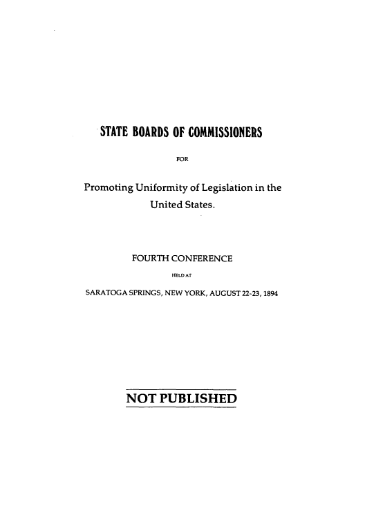 handle is hein.nccusl/nccprhb0004 and id is 1 raw text is: STATE BOARDS OF COMMISSIONERS
FOR
Promoting Uniformity of Legislation in the
United States.

FOURTH CONFERENCE
HELD AT
SARATOGA SPRINGS, NEW YORK, AUGUST 22-23, 1894

NOT PUBLISHED


