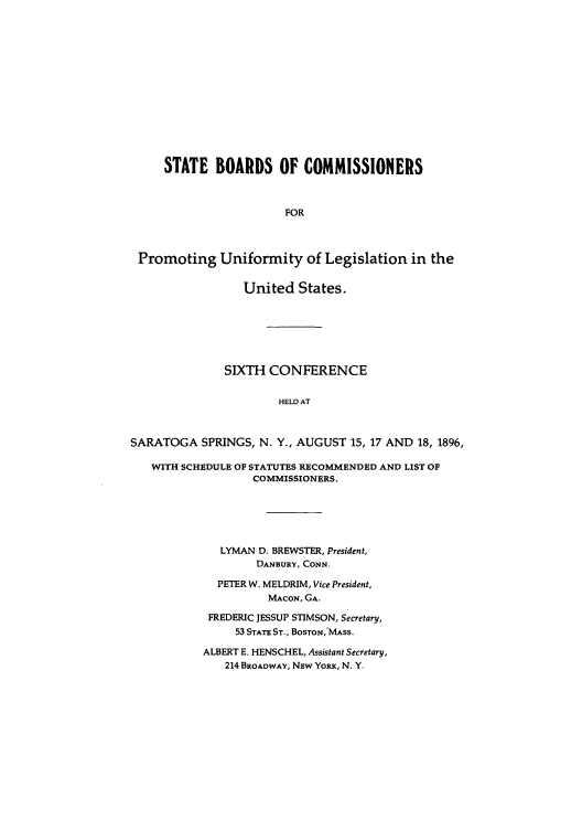 handle is hein.nccusl/nccprhb0006 and id is 1 raw text is: STATE BOARDS OF COMMISSIONERS
FOR
Promoting Uniformity of Legislation in the
United States.
SIXTH CONFERENCE
HELD AT
SARATOGA SPRINGS, N. Y., AUGUST 15, 17 AND 18, 1896,
WITH SCHEDULE OF STATUTES RECOMMENDED AND LIST OF
COMMISSIONERS.
LYMAN D. BREWSTER, President,
DANBURY, CONN.
PETER W. MELDRIM, Vice President,
MACON, GA.
FREDERIC JESSUP STIMSON, Secretary,
53 STATE ST., BOSTON,'MASS.
ALBERT E. HENSCHEL, Assistant Secretary,
214 BROADWAY, NEW YoRx, N. Y.


