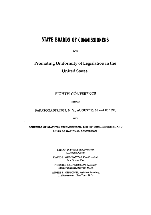 handle is hein.nccusl/nccprhb0008 and id is 1 raw text is: STATE BOARDS OF COMMISSIONERS
FOR
Promoting Uniformity of Legislation in the
United States.
EIGHTH CONFERENCE
HELD AT
SARATOGA SPRINGS, N. Y., AUGUST 15,16 and 17,1898,
WITH
SCHEDULE OF STATUTES RECOMMENDED, LIST OF COMMISSIONERS, AND
RULES OF NATIONAL CONFERENCE.
LYMAN D. BREWSTER, President,
DANBURY, CONN.
DAVID L. W1THINGTON, Vice-President,
SAN DIEGO, CAL.
FREDERIC JESUP STIMSON, Secretary,
53 STATE STREET, BOSTON, MAss.
ALBERT E. HENSCHEL, Assistant Secretary,
214 BROADWAY, NEwYoRx, N. Y.


