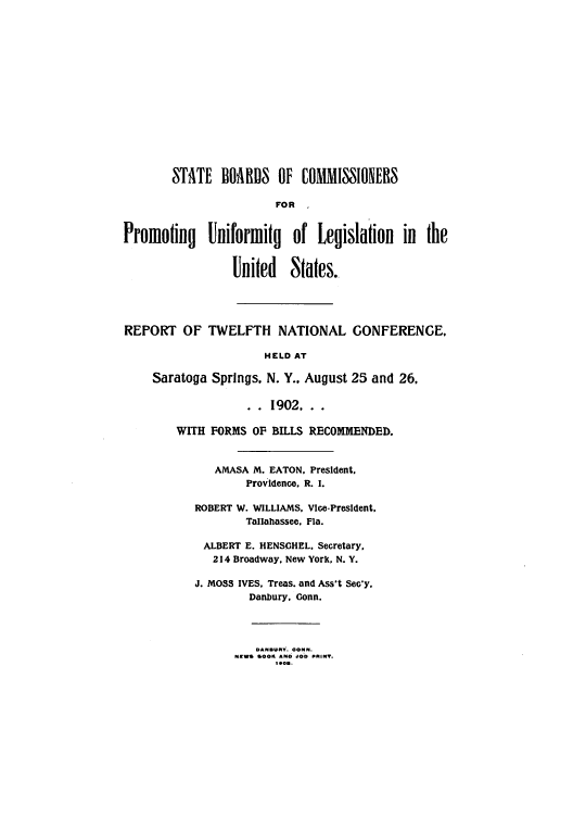 handle is hein.nccusl/nccprhb0012 and id is 1 raw text is: STATE BOARDS OF COMMISIONERS
FOR
Promoting Uniformitq of Legislation in the
United States..

REPORT OF TWELFTH NATIONAL GONFERENGE,
HELD AT
Saratoga Springs. N. Y.. August 25 and 26,

.. 1902..
WITH FORMS OF BILLS RECOMMENDED.
AMASA M. EATON, President,
Providence. R. I.
ROBERT W. WILLIAMS. Vice-President,
Tallahassee, Fla.
ALBERT E. HENSCHEL. Secretary,
214 Broadway. New York, N. Y.
J. MOSS IVES. Treas. and Ass't SeG'y,
Danbury, Conn.
DANBUiY. CONN.
NEWS 8OO1 AIM0 JOB PRINT.
1.e..


