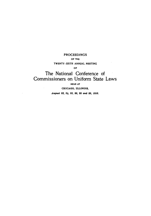 handle is hein.nccusl/nccprhb0026 and id is 1 raw text is: PROCEEDINGS
OF THE
TWENTY-SIXTH ANNUAL MEETING
OF
The National Conference of
Commissioners on Uniform State Laws
HELD AT
CHICAGO, ILLINOIS,
August 23, 24, 25, 26, 28 and 29, 1916.


