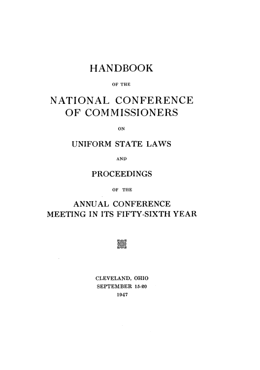 handle is hein.nccusl/nccprhb0056 and id is 1 raw text is: HANDBOOK
OF THE
NATIONAL CONFERENCE
OF COMMISSIONERS
ON

UNIFORM STATE LAWS
AND
PROCEEDINGS
OF THE

ANNUAL CONFERENCE
MEETING IN ITS FIFTY-SIXTH YEAR
CLEVELAND, OHIO
SEPTEMBER 15-0
1947


