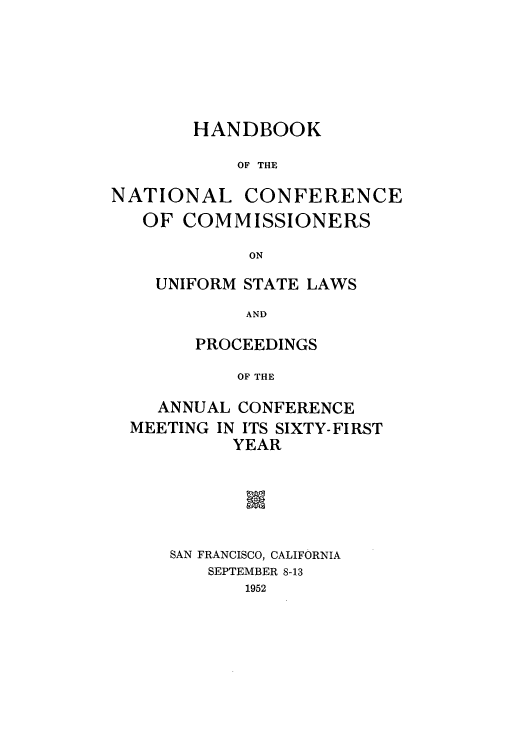 handle is hein.nccusl/nccprhb0061 and id is 1 raw text is: HANDBOOK
OF THE
NATIONAL CONFERENCE
OF COMMISSIONERS
ON

UNIFORM STATE LAWS
AND
PROCEEDINGS
OF THE

ANNUAL CONFERENCE
MEETING IN ITS SIXTY-FIRST
YEAR
m
SAN FRANCISCO, CALIFORNIA
SEPTEMBER 8-13
1952



