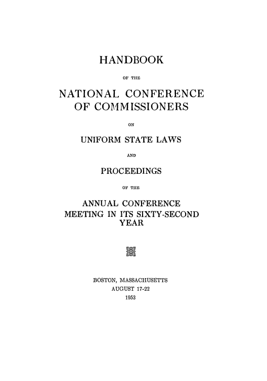 handle is hein.nccusl/nccprhb0062 and id is 1 raw text is: HANDBOOK
OF THE
NATIONAL CONFERENCE
OF COMMISSIONERS
ON

UNIFORM STATE LAWS
AND
PROCEEDINGS
OF THE

ANNUAL CONFERENCE
MEETING IN ITS SIXTY-SECOND
YEAR
IN
BOSTON, MASSACHUSETTS
AUGUST 17-22
1953


