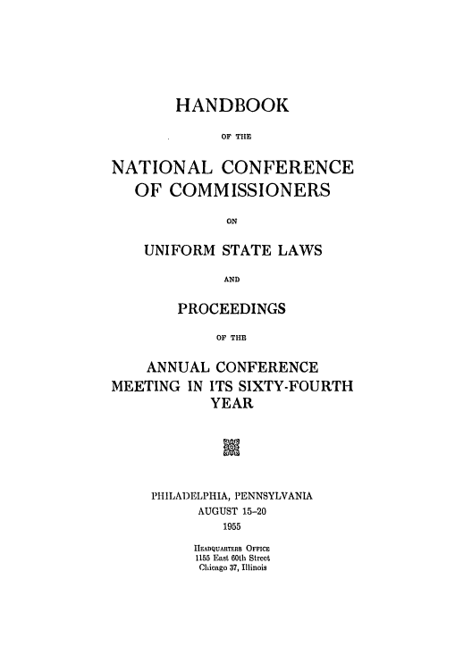 handle is hein.nccusl/nccprhb0064 and id is 1 raw text is: HANDBOOK
OF THE
NATIONAL CONFERENCE
OF COMMISSIONERS
ON

UNIFORM STATE LAWS
AND
PROCEEDINGS
OF THE

ANNUAL CONFERENCE
MEETING IN ITS SIXTY-FOURTH
YEAR
IN
PHILADELPHIA, PENNSYLVANIA
AUGUST 15-20
1955
HEADQUARTERS OFFICE
1155 East 60th Street
Chicago 37, Illinois


