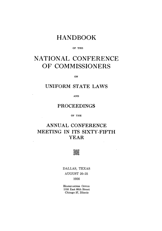 handle is hein.nccusl/nccprhb0065 and id is 1 raw text is: HANDBOOK
OF THE
NATIONAL CONFERENCE
OF COMMISSIONERS
ON
UNIFORM STATE LAWS
AND
PROCEEDINGS
OF THE
ANNUAL CONFERENCE
MEETING IN ITS SIXTY-FIFTH
YEAR
DALLAS, TEXAS
AUGUST 20-25
1956
HEADQUARTERS OFFICE
1155 East 60th Street
Chicago 37, Illinois


